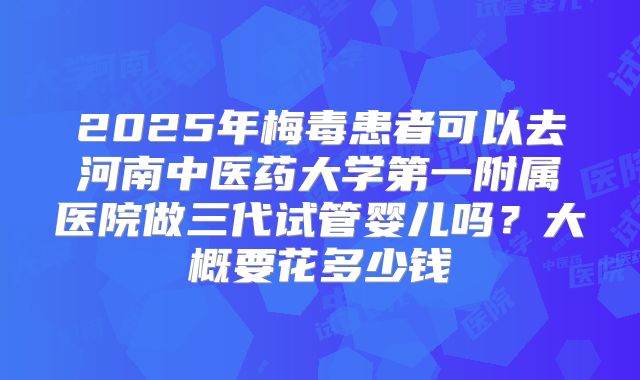 2025年梅毒患者可以去河南中医药大学第一附属医院做三代试管婴儿吗？大概要花多少钱