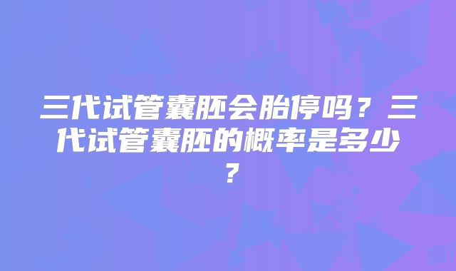 三代试管囊胚会胎停吗?三代试管囊胚的概率是多少?