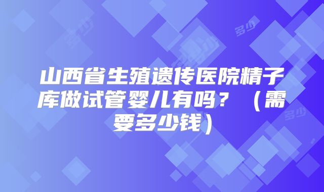 山西省生殖遗传医院精子库做试管婴儿有吗?(需要多少钱)