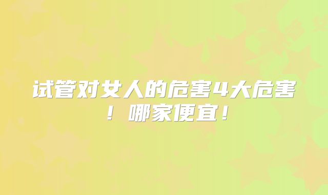 试管对女人的危害4大危害!哪家便宜!