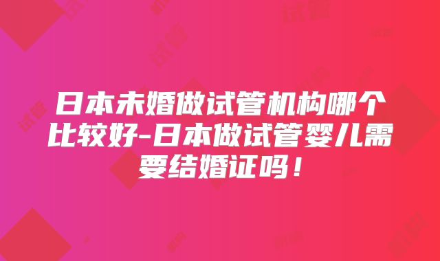 日本未婚做试管机构哪个比较好-日本做试管婴儿需要结婚证吗！