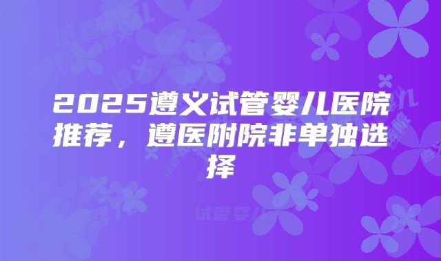 2025遵义试管婴儿医院推荐，遵医附院非单独选择