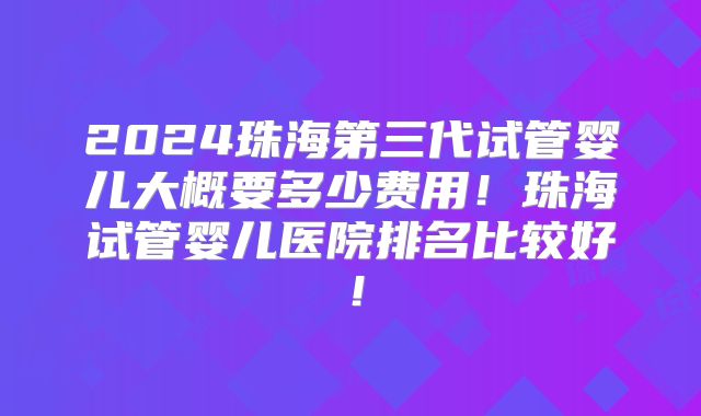 2024珠海第三代试管婴儿大概要多少费用!珠海试管婴儿医院排名比较好!