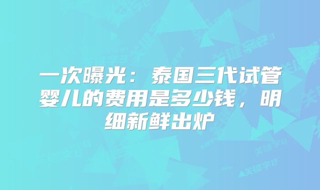 一次曝光:泰国三代试管婴儿的费用是多少钱,明细新鲜出炉