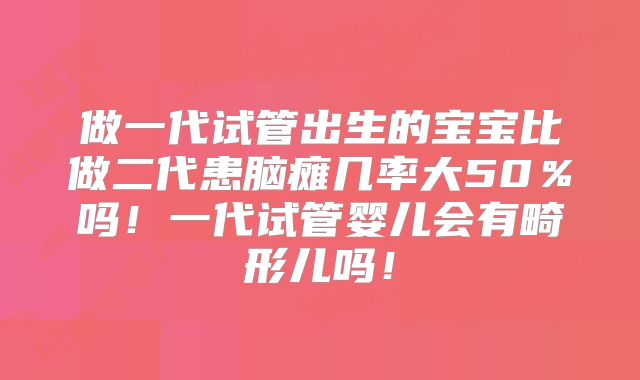做一代试管出生的宝宝比做二代患脑瘫几率大50%吗!一代试管婴儿会有畸形儿吗!