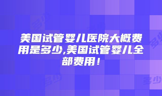 美国试管婴儿医院大概费用是多少,美国试管婴儿全部费用！