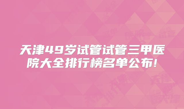 天津49岁试管试管三甲医院大全排行榜名单公布!
