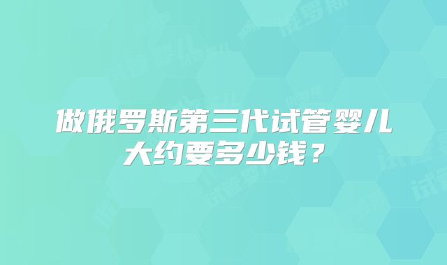 做俄罗斯第三代试管婴儿大约要多少钱?