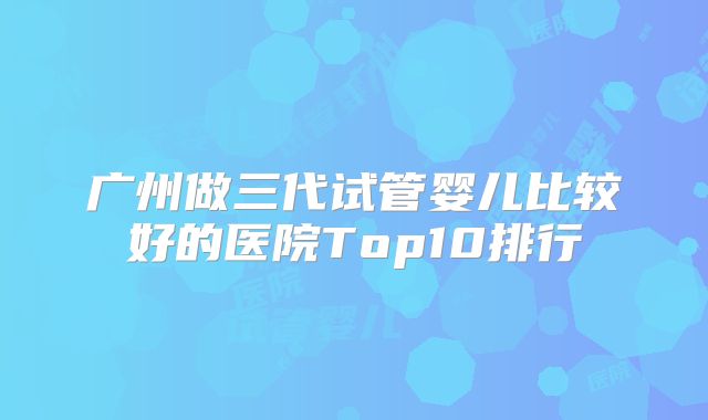 广州做三代试管婴儿比较好的医院Top10排行