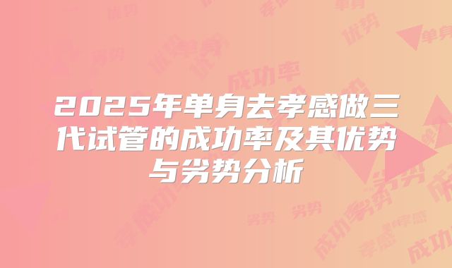 2025年单身去孝感做三代试管的成功率及其优势与劣势分析