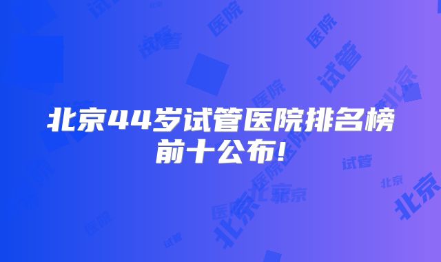 北京44岁试管医院排名榜前十公布!