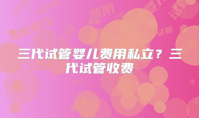 三代试管婴儿费用私立？三代试管收费