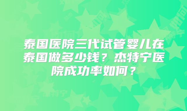 泰国医院三代试管婴儿在泰国做多少钱？杰特宁医院成功率如何？
