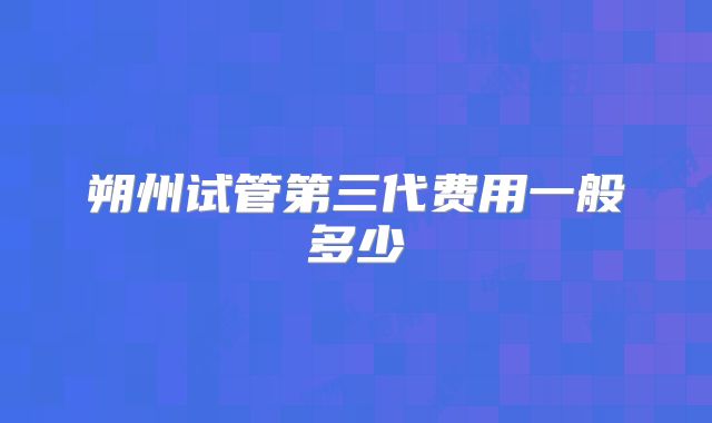 朔州试管第三代费用一般多少