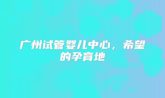广州试管婴儿中心，希望的孕育地