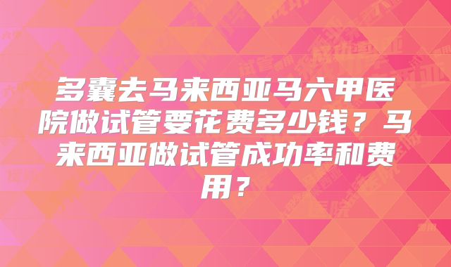 多囊去马来西亚马六甲医院做试管要花费多少钱?马来西亚做试管成功率和费用?