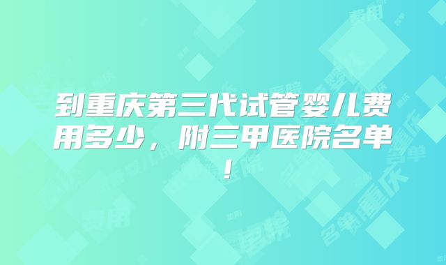 到重庆第三代试管婴儿费用多少,附三甲医院名单!