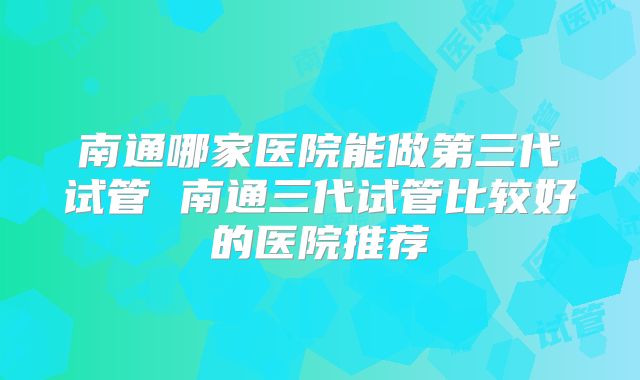 南通哪家医院能做第三代试管 南通三代试管比较好的医院推荐
