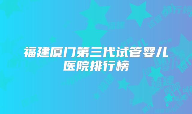 福建厦门第三代试管婴儿医院排行榜