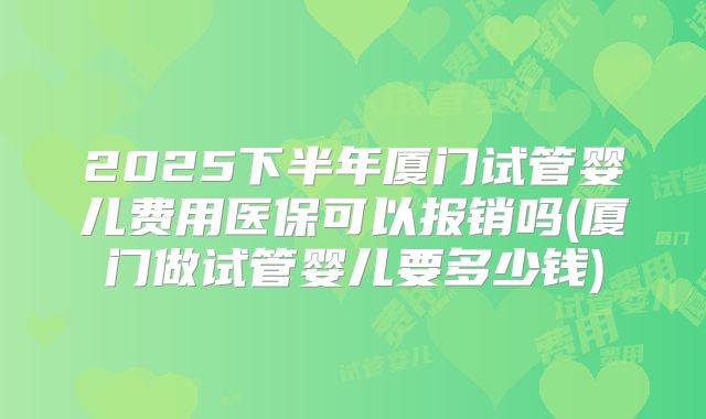 2025下半年厦门试管婴儿费用医保可以报销吗(厦门做试管婴儿要多少钱)