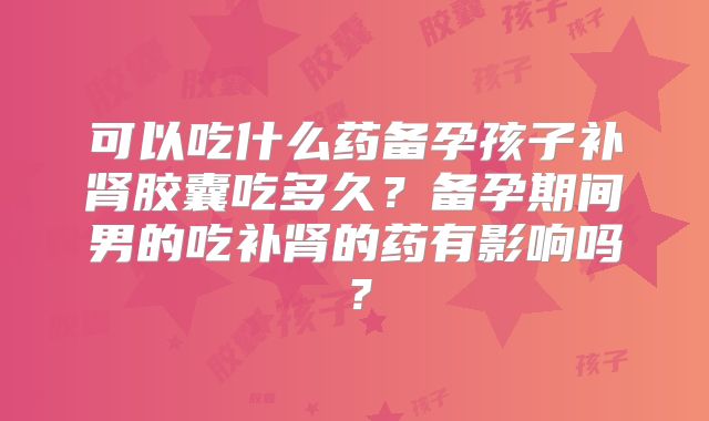 可以吃什么药备孕孩子补肾胶囊吃多久?备孕期间男的吃补肾的药有影响吗?
