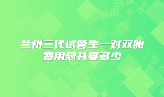 兰州三代试管生一对双胎费用总共要多少
