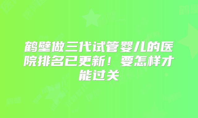 鹤壁做三代试管婴儿的医院排名已更新！要怎样才能过关