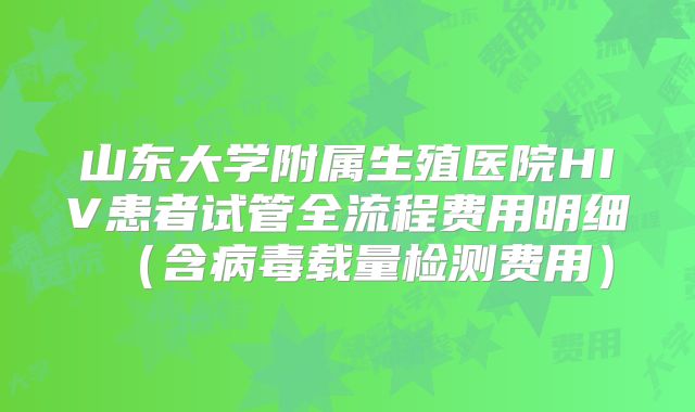 山东大学附属生殖医院HIV患者试管全流程费用明细(含病毒载量检测费用)