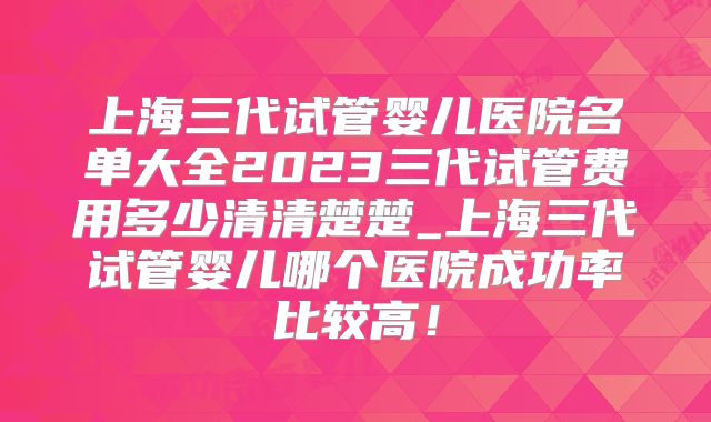上海三代试管婴儿医院名单大全2023三代试管费用多少清清楚楚_上海三代试管婴儿哪个医院成功率比较高！