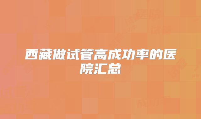 西藏做试管高成功率的医院汇总