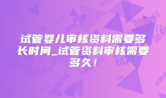 试管婴儿审核资料需要多长时间_试管资料审核需要多久！