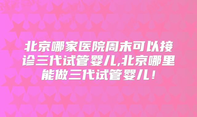 北京哪家医院周末可以接诊三代试管婴儿,北京哪里能做三代试管婴儿！