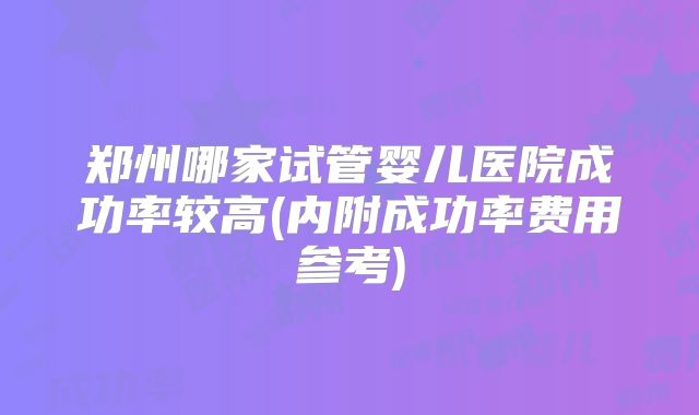 郑州哪家试管婴儿医院成功率较高(内附成功率费用参考)