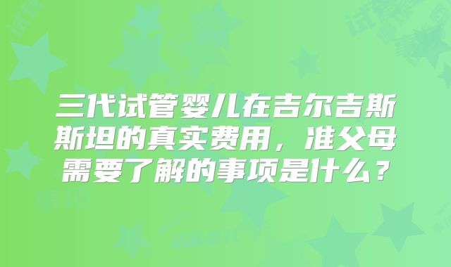 三代试管婴儿在吉尔吉斯斯坦的真实费用,准父母需要了解的事项是什么?