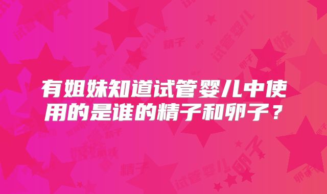有姐妹知道试管婴儿中使用的是谁的精子和卵子?