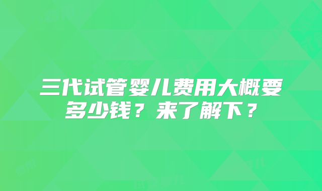 三代试管婴儿费用大概要多少钱？来了解下？