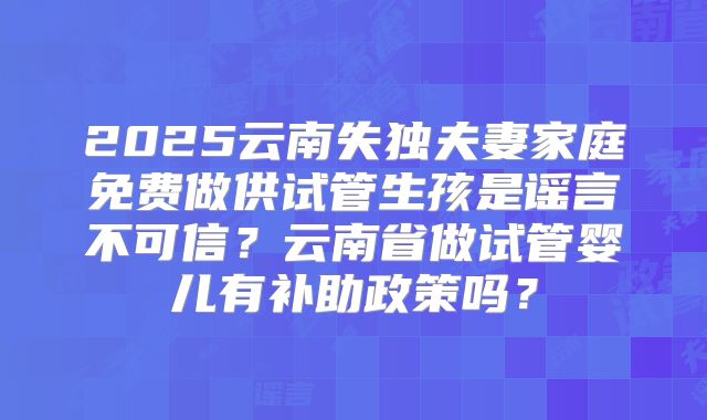 2025云南失独夫妻家庭免费做供试管生孩是谣言不可信？云南省做试管婴儿有补助政策吗？