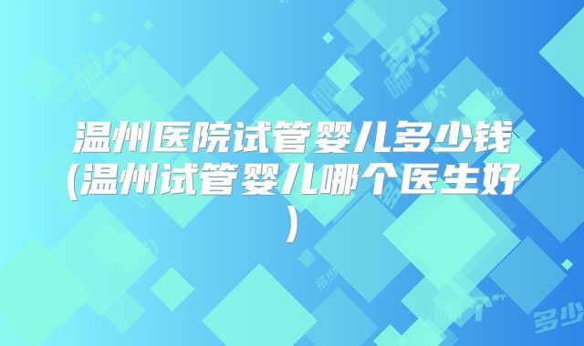 温州医院试管婴儿多少钱(温州试管婴儿哪个医生好)