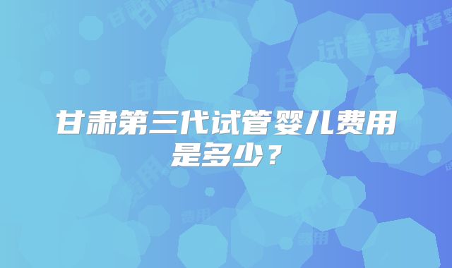 甘肃第三代试管婴儿费用是多少?