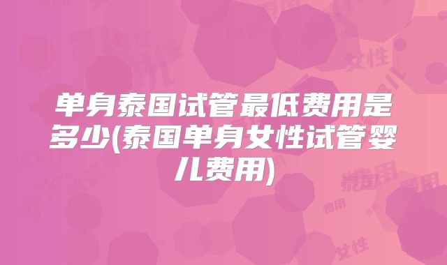 单身泰国试管最低费用是多少(泰国单身女性试管婴儿费用)