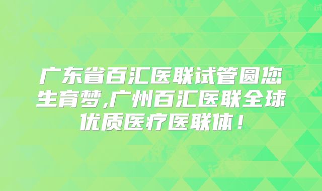 广东省百汇医联试管圆您生育梦,广州百汇医联全球优质医疗医联体！
