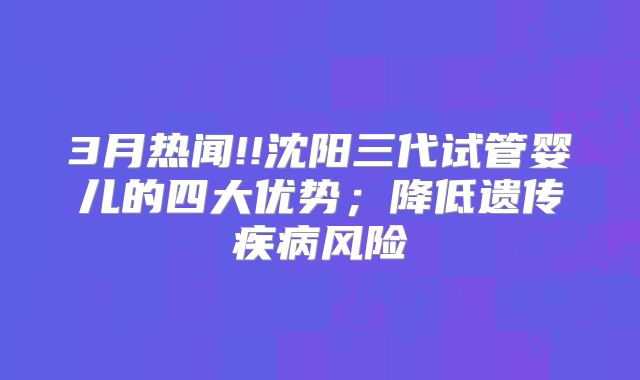 3月热闻!!沈阳三代试管婴儿的四大优势；降低遗传疾病风险