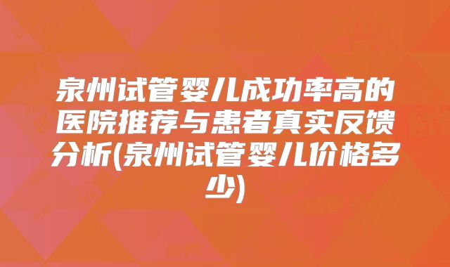 泉州试管婴儿成功率高的医院推荐与患者真实反馈分析(泉州试管婴儿价格多少)