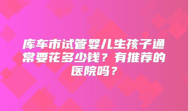 库车市试管婴儿生孩子通常要花多少钱？有推荐的医院吗？