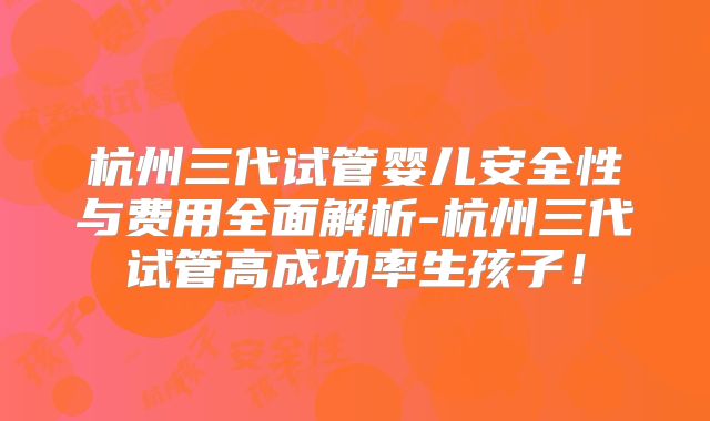 杭州三代试管婴儿安全性与费用全面解析-杭州三代试管高成功率生孩子!