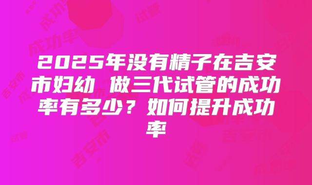 2025年没有精子在吉安市妇幼 做三代试管的成功率有多少？如何提升成功率