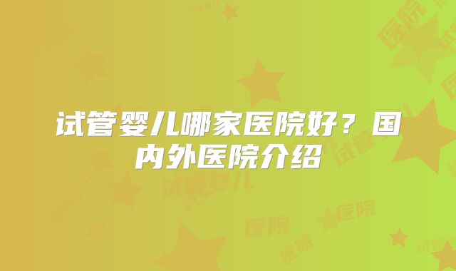 试管婴儿哪家医院好？国内外医院介绍