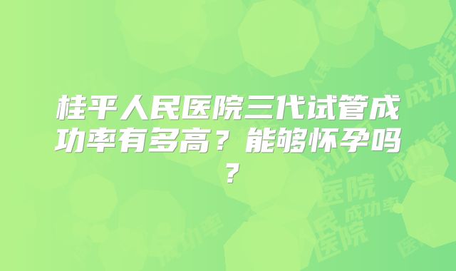 桂平人民医院三代试管成功率有多高?能够怀孕吗?