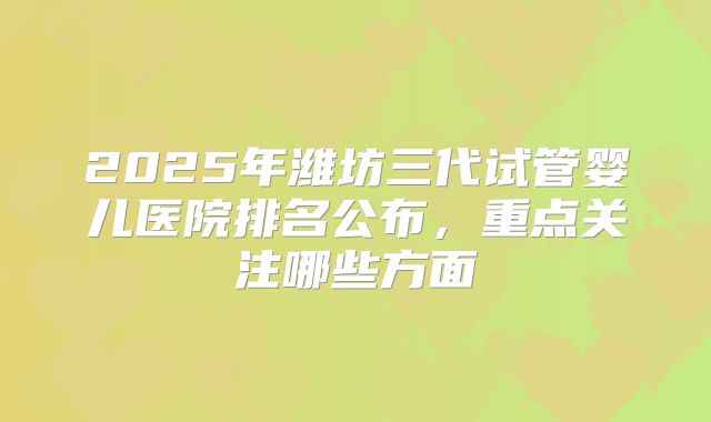 2025年潍坊三代试管婴儿医院排名公布,重点关注哪些方面