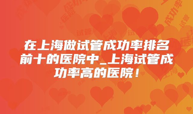 在上海做试管成功率排名前十的医院中_上海试管成功率高的医院！